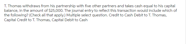 T. Thomas withdraws from his partnership with five other partners and takes cash equal to his capital
balance, in the amount of $25,000. The journal entry to reflect this transaction would include which of
the following? (Check all that apply.) Multiple select question. Credit to Cash Debit to T. Thomas,
Capital Credit to T. Thomas, Capital Debit to Cash