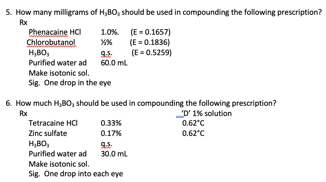 5. How many milligrams of H3BO3 should be used in compounding the following prescription?
Rx
Phenacaine HCI
Chlorobutanol
(E = 0.1657)
(E = 0.1836)
(E = 0.5259)
1.0%.
%3D
H;BO3
%3D
Purified water ad
60.0 mL
Make isotonic sol.
Sig. One drop in the eye
6. How much H3BO; should be used in compounding the following prescription?
'D' 1% solution
0.62°C
Rx
Tetracaine HCI
0.33%
Zinc sulfate
0.17%
0.62°C
H3BO3
Purified water ad
30.0 mL
Make isotonic sol.
Sig. One drop into each eye
