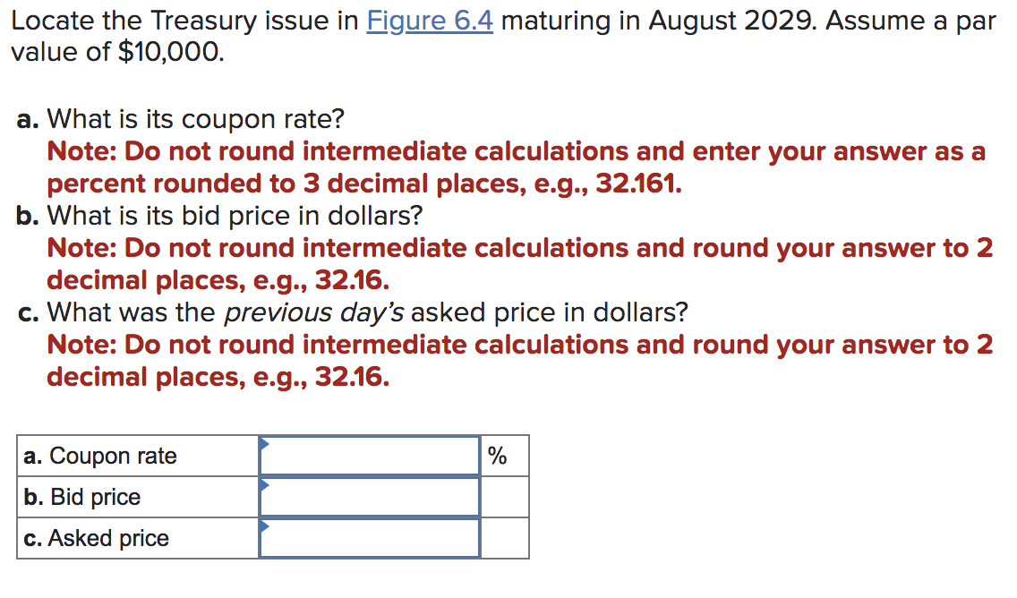 Locate the Treasury issue in Figure 6.4 maturing in August 2029. Assume a par
value of $10,000.
a. What is its coupon rate?
Note: Do not round intermediate calculations and enter your answer as a
percent rounded to 3 decimal places, e.g., 32.161.
b. What is its bid price in dollars?
Note: Do not round intermediate calculations and round your answer to 2
decimal places, e.g., 32.16.
c. What was the previous day's asked price in dollars?
Note: Do not round intermediate calculations and round your answer to 2
decimal places, e.g., 32.16.
a. Coupon rate
b. Bid price
c. Asked price
%