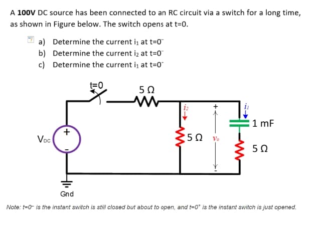 A 100V DC source has been connected to an RC circuit via a switch for a long time,
as shown in Figure below. The switch opens at t=0.
a) Determine the current i, at t=0
b) Determine the current iz at t=0"
c) Determine the current i, at t=0°
t=0
50
1 mF
Voc
50
Gnd
Note: t=0 is the instant switch is still closed but about to open, and t=0* is the instant switch is just opened.
+
