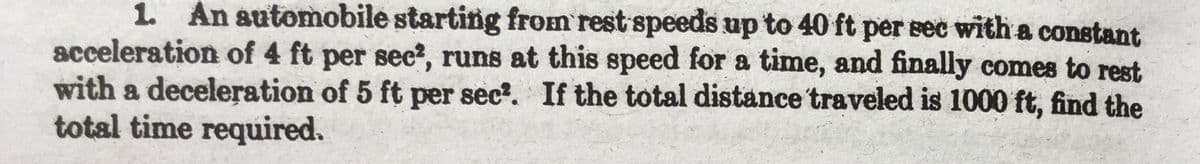 1. An automobile starting from rest speeds up to 40 ft per sec with a constant
acceleration of 4 ft per sec?, runs at this speed for a time, and finally comes to rest
with a deceleration of 5 ft per sec?. If the total distance traveled is 1000 ft, find the
total time required.
