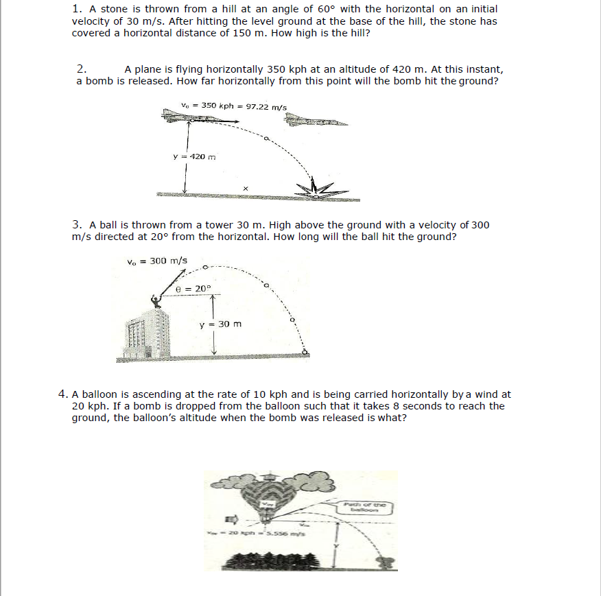 1. A stone is thrown from a hill at an angle of 60° with the horizontal on an initial
velocity of 30 m/s. After hitting the level ground at the base of the hill, the stone has
covered a horizontal distance of 150 m. How high is the hill?
2.
A plane is flying horizontally 350 kph at an altitude of 420 m. At this instant,
a bomb is released. How far horizontally from this point will the bomb hit the ground?
Ve = 350 kph = 97.22 m/s
y = 420 m
3. A ball is thrown from a tower 30 m. High above the ground with a velocity of 300
m/s directed at 20° from the horizontal. How long will the ball hit the ground?
Vo = 300 m/s
e = 20°
y = 30 m
4. A balloon is ascending at the rate of 10 kph and is being carried horizontally by a wind at
20 kph. If a bomb is dropped from the balloon such that it takes 8 seconds to reach the
ground, the balloon's altitude when the bomb was released is what?
Path of he
Eioos
556 ms
