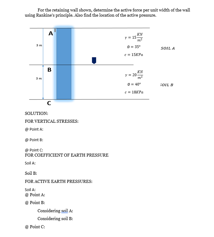 For the retaining wall shown, determine the active force per unit width of the wall
using Rankine's principle. Also find the location of the active pressure.
3 m
3 m
A
B
SOLUTION:
C
FOR VERTICAL STRESSES:
@ Point A:
@ Point B:
@ Point C:
FOR COEFFICIENT OF EARTH PRESSURE
Soil A:
@ Point C:
Soil B:
FOR ACTIVE EARTH PRESSURES:
Soil A:
@ Point A:
@ Point B:
Considering soil A:
Considering soil B:
KN
m²
y = 15.
Ø = 35°
c = 15KPa
y = 20
KN
m²
Ø = 40°
c = 18KPa
SOIL A
SOIL B