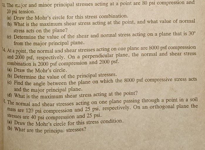 13. The major and minor principal stresses acting at a point are 80 psi compression and
20 psi tension.
(a) Draw the Mohr's circle for this stress combination.
(b) What is the maximum shear stress acting at the point, and what value of normal
stress acts on the plane?
(c) Determine the value of the shear and normal stress acting on a plane that is 30°
from the major principal plane.
14. At a point, the normal and shear stresses acting on one plane are 8000 psf compression
and 2000 psf, respectively. On a perpendicular plane, the normal and shear stress
combination is 2000 psf compression and 2000 psf.
(a) Draw the Mohr's circle.
(b) Determine the value of the principal stresses.
(c) Find the angle between the plane on which the 8000 psf compressive stress acts
and the major principal plane.
(d) What is the maximum shear stress acting at the point?
4. The normal and shear stresses acting on one plane passing through a point in a soil
mass are 120 psi compression and 25 psi, respectively. On an orthogonal plane the
stresses are 40 psi compression and 25 psi.
(a) Draw the Mohr's circle for this stress condition.
(b) What are the principal stresses?