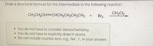 Draw a structural formula for the intermediate in the following reaction:
CH₂Cl₂
CH3CH₂CH=CHCH₂CH₂CH₂CH3 + Br₂
• You do not have to consider stereochemistry.
• You do not have to explicitly draw Hatoms.
• Do not include counter-ions, e.g., Na', I, in your answer.