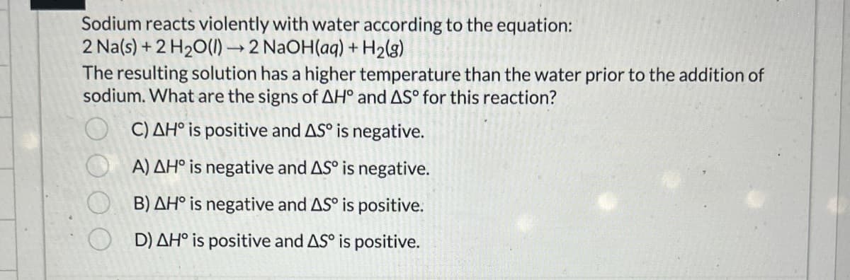 Sodium reacts violently with water according to the equation:
2 Na(s) + 2 H2O(l) →2 NaOH(aq) + H2(g)
The resulting solution has a higher temperature than the water prior to the addition of
sodium. What are the signs of AH° and AS° for this reaction?
C) AH° is positive and AS is negative.
A) AH° is negative and AS° is negative.
B) AH° is negative and AS° is positive.
D) AH° is positive and AS is positive.