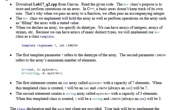• Download Labl17_q2.cpp from Canvas. Read the given code. The Arr class's purpose is to
store and perform operations on an array. In C++, a basic array doesn't keep track of its own
size. That's why when we pass an array to a function, we often pass an accompanying integer.
• The Arr class we implement will hold the array as well as perform operations on the array such
as "filling" the array with a stated value.
• When we declare an array, we specify its datatype. We can have arrays of integers, arrays of
strings, etc. Because we can have arrays of many distinct types, we will implement our Arr
class as a class template.
template <typename T, int LENGTH>
The first template parameter T refers to the datatype of the array. The second parameter LENGTH
refers to the array's maximum number of elements.
Arrcint, 5> myIntArr;
Arrestring, 4> myStrArr;
• The first statement creates an int array called myIntarr with a capacity of 7 elements. When
this templated class is created, T will be an int and LENGTH (always an int) will be 7.
• The second statement creates a string array called myStrarr with a capacity of 3 elements.
When this templated class is created, T will be a string and LENGTH (always an int) will be 3.
The class declaration and the main test client are provided. Your task will be to implement the
