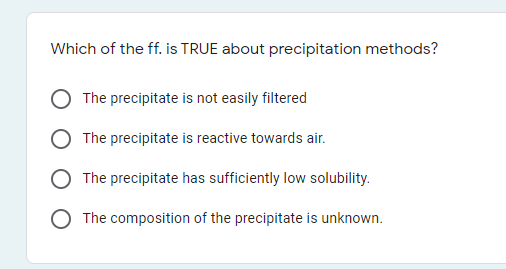 Which of the ff. is TRUE about precipitation methods?
The precipitate is not easily filtered
The precipitate is reactive towards air.
The precipitate has sufficiently low solubility.
The composition of the precipitate is unknown.
