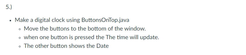 5.)
• Make a digital clock using ButtonsOnTop.java
• Move the buttons to the bottom of the window.
o when one button is pressed the The time will update.
• The other button shows the Date
