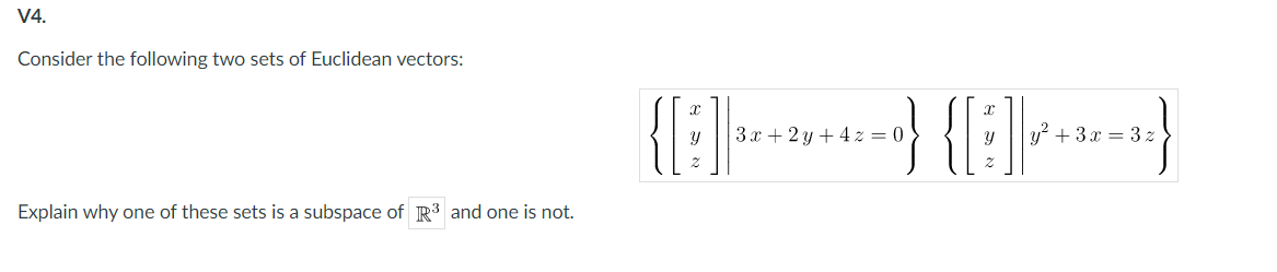 V4.
Consider the following two sets of Euclidean vectors:
} {}}
3x + 2 y + 4 z = 0
y? + 3x = 3 z
Explain why one of these sets is a subspace of R3 and one is not.
