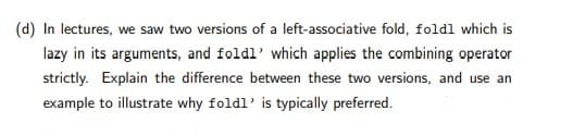 (d) In lectures, we saw two versions of a left-associative fold, foldl which is
lazy in its arguments, and foldl' which applies the combining operator
strictly. Explain the difference between these two versions, and use an
example to illustrate why foldl' is typically preferred.
