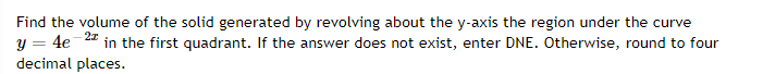 Find the volume of the solid generated by revolving about the y-axis the region under the curve
y = 4e-4 in the first quadrant. If the answer does not exist, enter DNE. Otherwise, round to four
decimal places.
