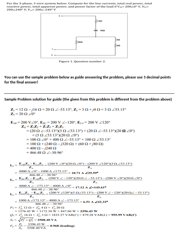 For the 3-phase, 3 wire system below. Compute for the line currents, total real power, total
reactive power, total apparent power, and power factor of the load if V 20020 V, Vi=
2002240° V, V 2002-240° V
120
160
30
2002
40
Figure 1. Question number 2.
You can use the sample problem below as guide answering the problem, please use 3 decimal points
for the final answer!
Sample Problem solution for guide (the given from this problem is different from the problem above)
Z₁ =1222-/1622=2022-53.13°, Z₂ = 3+j4N2=592 253.13⁰
Z₂-2012 20⁰
EAB= 200 V20°, Esc-200 V Z-120°, Ec=200 V <120°
Z₁ = Z₁ Z₂ +Z₁Z₁ + Z₂Zs
= (20 22-53.13°) (5 52 253.13°) + (20 2 2-53.13°) (20 2200)
+(52 253.13°) (20 5220°)
= 100 £2 20° +400 2 Z-53.13° +100 52 253.13⁰
= 100 2+(240 2-/320 2) + (60 2+j80 (2)
= 400 Ω - j240 Ω
= 466.48 2 Z-30.96°
L
EZ, - EcZ₂ (200 V Z0°)(205220°) – (200 V Z120°)(52 253.13°)
ZA
Z₂
4000 A 20°-1000 A 2173.13°
10.71 A 229.59⁰
466.482-30.96
EncZ₂-EAZY (200 VZ-120°)(202Z-53.13°) - (200 V Z0°)(2012 20°)
Zo
ZA
4000 A 2-173.13°-4000 A 20°
-17.12 A Z-145.61°
466.482-30.96º
Ecizy-Ecz (200 V <120°)(5 £253.13°) - (200 VZ-120°)(20£2-53.130)
Z₂
ZA
1000 A 2173.13°-4000 A Z-173.13°
-=6.51 A 242.32°
466.482-30.96
Pr=11202 +1242 +12052
=1376.45 W +1172.38 W +847.60 W = 3396.43 W
Qr=1162+1 32-1835.27 VAR(C)+879.28 VAR(L) = 955.99 VAR(C)
S₁-√√P+Q-3508.40 VA
PL-
3396.43 W
F,-
= 0.968 (leading)
ST 3508.40 VA