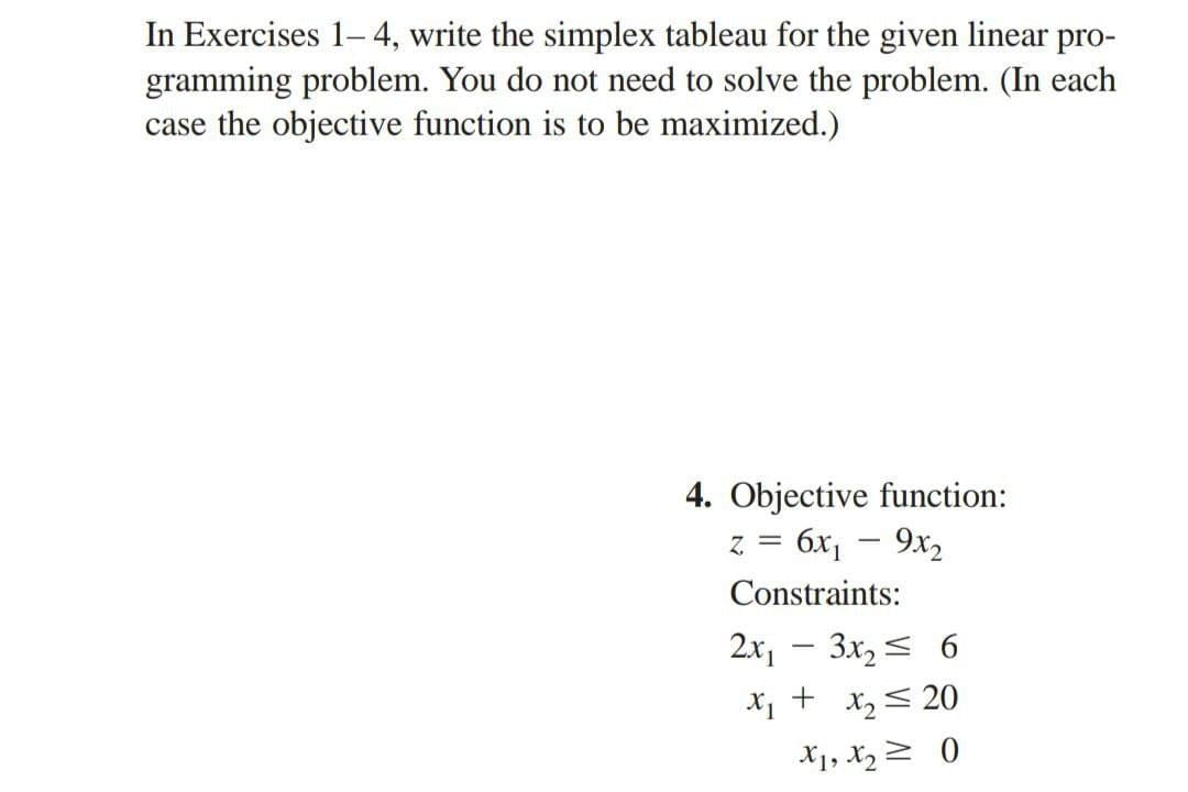 In Exercises 1-4, write the simplex tableau for the given linear pro-
gramming problem. You do not need to solve the problem. (In each
case the objective function is to be maximized.)
4. Objective function:
z = 6x₁ - 9x2
Constraints:
2x₁ - 3x₂ ≤ 6
+
x₂ = 20
X1, X₂0
X1