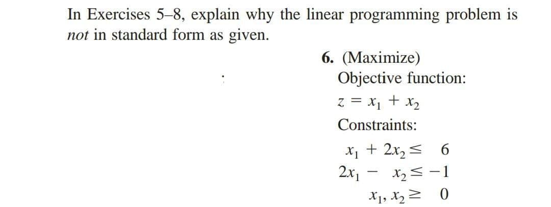 In Exercises 5-8, explain why the linear programming problem is
not in standard form as given.
6. (Maximize)
Objective function:
z = x₁ + x₂
Constraints:
x₁ + 2x₂ ≤ 6
2x1
X₂ = -1
>
0
-
X₁, X₂ =