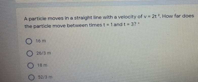 A particle moves in a straight line with a velocity of v = 2t ². How far does
the particle move between times t = 1 and t = 3? *
16 m
O 26/3 m
18 m
52/3 m
