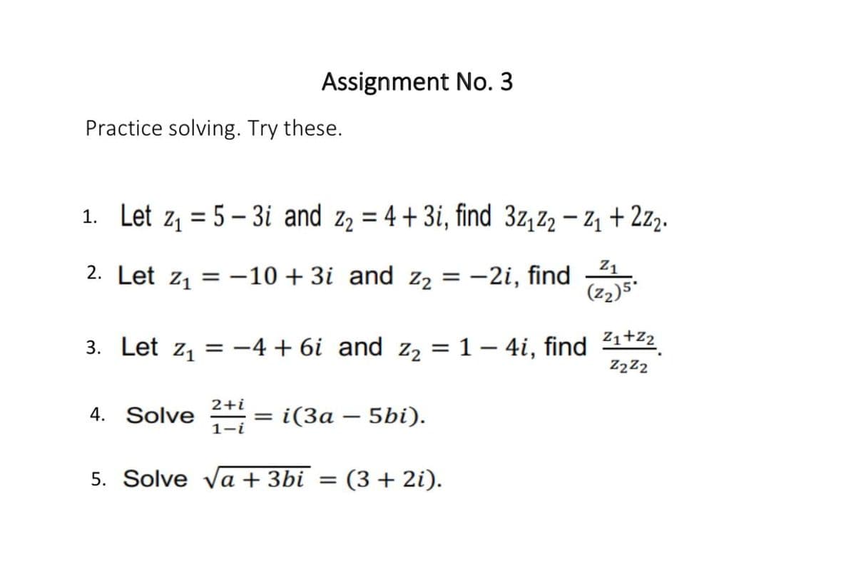 Assignment No. 3
Practice solving. Try these.
1. Let z1 = 5 – 3i and z2 = 4 + 3i, find 3z,z2 – Z1 + 2z2.
%3D
Z1
2. Let z, = -10 + 3i and z2
-2i, find
(z2)5"
3. Let z, = -4 + 6i and z, = 1 – 4i, find 21+22
Z222
2+i
4. Solve
i(За — 5bi).
1-i
5. Solve va + 3bi = (3 + 2i).
