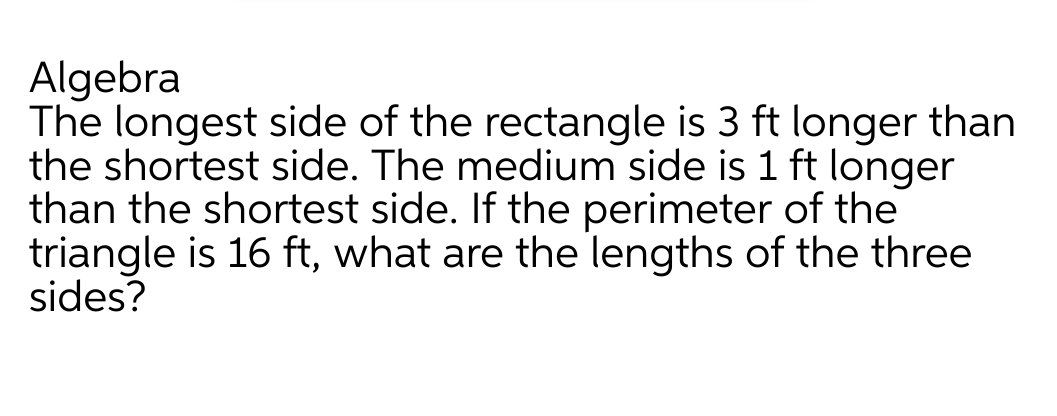 Algebra
The longest side of the rectangle is 3 ft longer than
the shortest side. The medium side is 1 ft longer
than the shortest side. If the perimeter of the
triangle is 16 ft, what are the lengths of the three
sides?