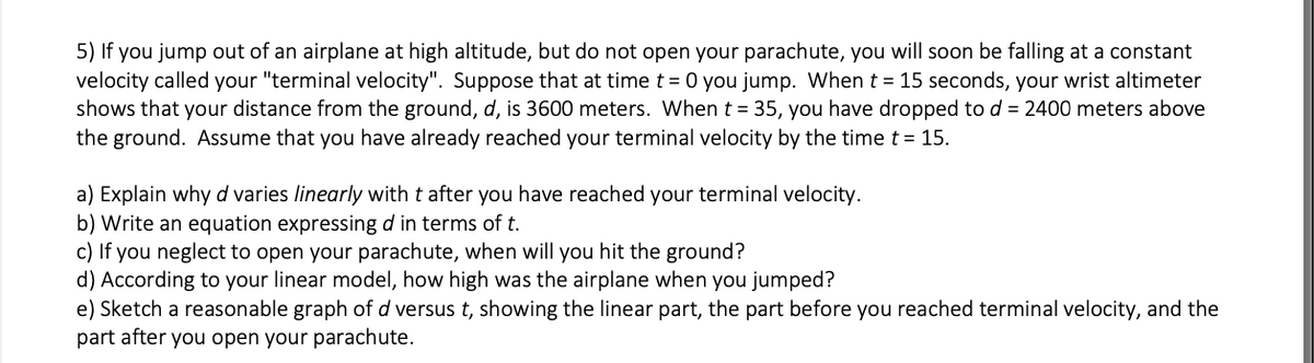 5) If you jump out of an airplane at high altitude, but do not open your parachute, you will soon be falling at a constant
velocity called your "terminal velocity". Suppose that at time t = 0 you jump. When t = 15 seconds, your wrist altimeter
shows that your distance from the ground, d, is 3600 meters. When t = 35, you have dropped to d = 2400 meters above
the ground. Assume that you have already reached your terminal velocity by the time t = 15.
a) Explain why d varies linearly with t after you have reached your terminal velocity.
b) Write an equation expressing d in terms of t.
c) If you neglect to open your parachute, when will you hit the ground?
d) According to your linear model, how high was the airplane when you jumped?
e) Sketch a reasonable graph of d versus t, showing the linear part, the part before you reached terminal velocity, and the
part after you open your parachute.