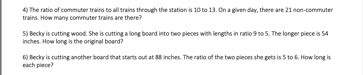 4) The ratio of commuter trains to all trains through the station is 10 to 13. On a given day, there are 21 non-commuter
trains. How many commuter trains are there?
5) Becky is cutting wood. She is cutting a long board into two pieces with lengths in ratio 9 to 5. The longer piece is 54
inches. How long is the original board?
6) Becky is cutting another board that starts out at 88 inches. The ratio of the two pieces she gets is 5 to 6. How long is
each piece?