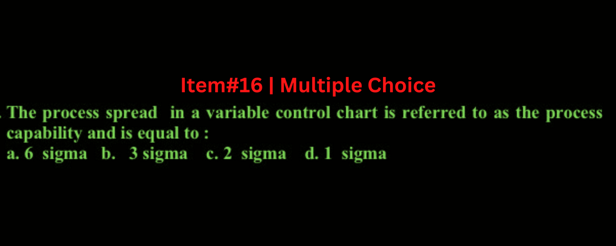 Item# 16 | Multiple Choice
The process spread in a variable control chart is referred to as the process
capability and is equal to :
a. 6 sigma b. 3 sigma c. 2 sigma d. 1 sigma