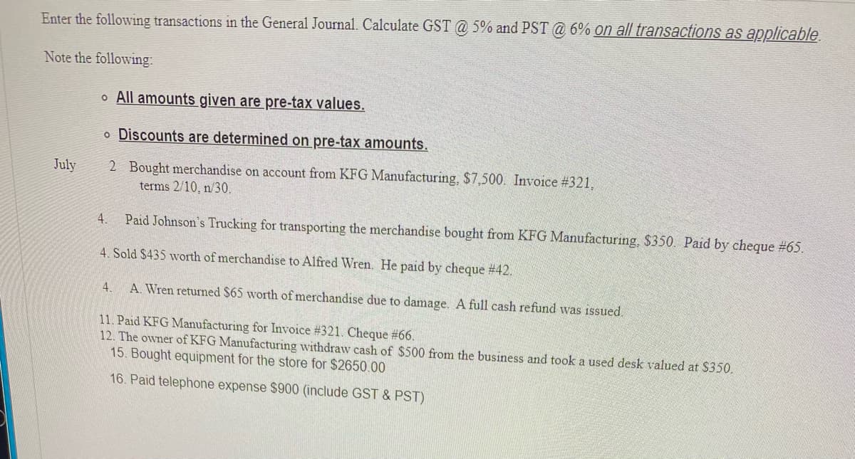 Enter the following transactions in the General Journal. Calculate GST @ 5% and PST @ 6% on all transactions as applicable
Note the following:
o All amounts given are pre-tax values.
o Discounts are determined on pre-tax amounts.
2 Bought merchandise on account from KFG Manufacturing, $7,500. Invoice #321.
terms 2/10, n/30.
July
4. Paid Johnson's Trucking for transporting the merchandise bought from KFG Manufacturing, $350. Paid by cheque #65.
4. Sold $435 worth of merchandise to Alfred Wren. He paid by cheque # 42.
4.
A. Wren returned $65 worth of merchandise due to damage. A full cash refund was issued.
11. Paid KFG Manufacturing for Invoice #321. Cheque #66.
12. The owner of KFG Manufacturing withdraw cash of $500 from the business and took a used desk valued at $350.
15. Bought equipment for the store for $2650.00
16. Paid telephone expense $900 (include GST & PST)

