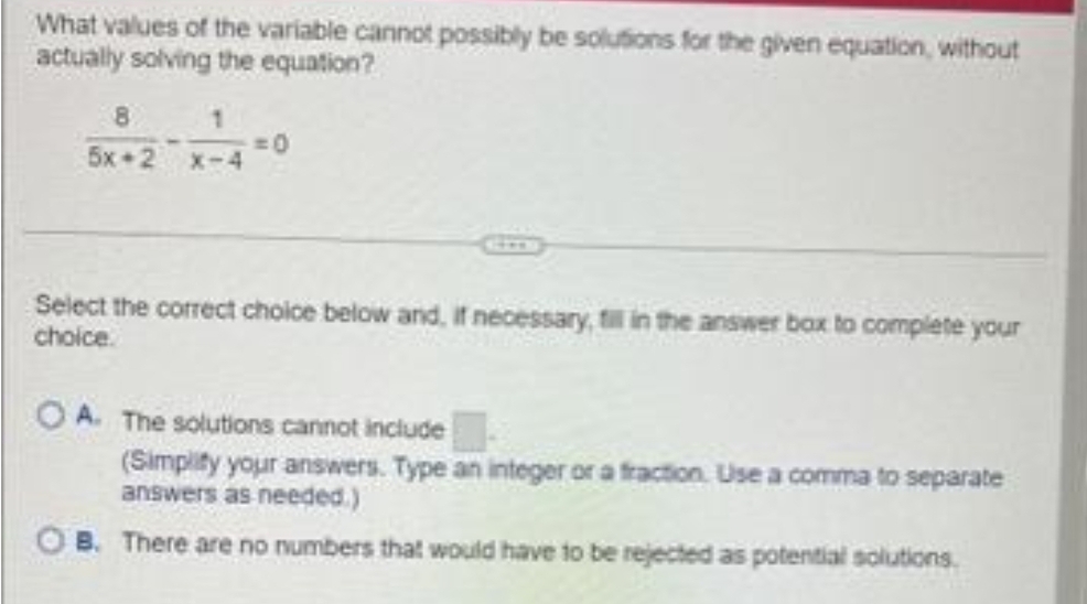 What values of the variable cannot possibly be solutions for the given equation, without
actually solving the equation?
5X-2 X-4
=O
Select the correct choice below and, if necessary, fill in the answer box to complete your
choice.
OA. The solutions cannot include
(Simplity your answers. Type an integer or a fraction. Use a comma to separate
answers as needed.)
OB. There are no numbers that would have to be rejected as potential solutions.