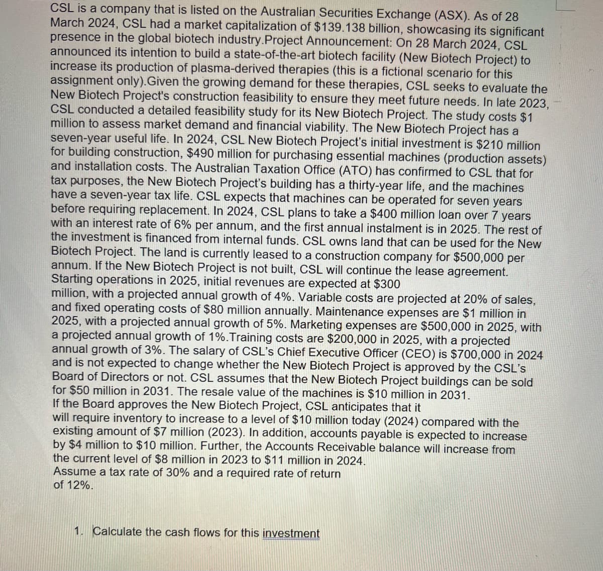 CSL is a company that is listed on the Australian Securities Exchange (ASX). As of 28
March 2024, CSL had a market capitalization of $139.138 billion, showcasing its significant
presence in the global biotech industry.Project Announcement: On 28 March 2024, CSL
announced its intention to build a state-of-the-art biotech facility (New Biotech Project) to
increase its production of plasma-derived therapies (this is a fictional scenario for this
assignment only). Given the growing demand for these therapies, CSL seeks to evaluate the
New Biotech Project's construction feasibility to ensure they meet future needs. In late 2023,
CSL conducted a detailed feasibility study for its New Biotech Project. The study costs $1
million to assess market demand and financial viability. The New Biotech Project has a
seven-year useful life. In 2024, CSL New Biotech Project's initial investment is $210 million
for building construction, $490 million for purchasing essential machines (production assets)
and installation costs. The Australian Taxation Office (ATO) has confirmed to CSL that for
tax purposes, the New Biotech Project's building has a thirty-year life, and the machines
have a seven-year tax life. CSL expects that machines can be operated for seven years
before requiring replacement. In 2024, CSL plans to take a $400 million loan over 7 years
with an interest rate of 6% per annum, and the first annual instalment is in 2025. The rest of
the investment is financed from internal funds. CSL owns land that can be used for the New
Biotech Project. The land is currently leased to a construction company for $500,000 per
annum. If the New Biotech Project is not built, CSL will continue the lease agreement.
Starting operations in 2025, initial revenues are expected at $300
million, with a projected annual growth of 4%. Variable costs are projected at 20% of sales,
and fixed operating costs of $80 million annually. Maintenance expenses are $1 million in
2025, with a projected annual growth of 5%. Marketing expenses are $500,000 in 2025, with
a projected annual growth of 1%. Training costs are $200,000 in 2025, with a projected
annual growth of 3%. The salary of CSL's Chief Executive Officer (CEO) is $700,000 in 2024
and is not expected to change whether the New Biotech Project is approved by the CSL's
Board of Directors or not. CSL assumes that the New Biotech Project buildings can be sold
for $50 million in 2031. The resale value of the machines is $10 million in 2031.
If the Board approves the New Biotech Project, CSL anticipates that it
will require inventory to increase to a level of $10 million today (2024) compared with the
existing amount of $7 million (2023). In addition, accounts payable is expected to increase
by $4 million to $10 million. Further, the Accounts Receivable balance will increase from
the current level of $8 million in 2023 to $11 million in 2024.
Assume a tax rate of 30% and a required rate of return
of 12%.
1. Calculate the cash flows for this investment