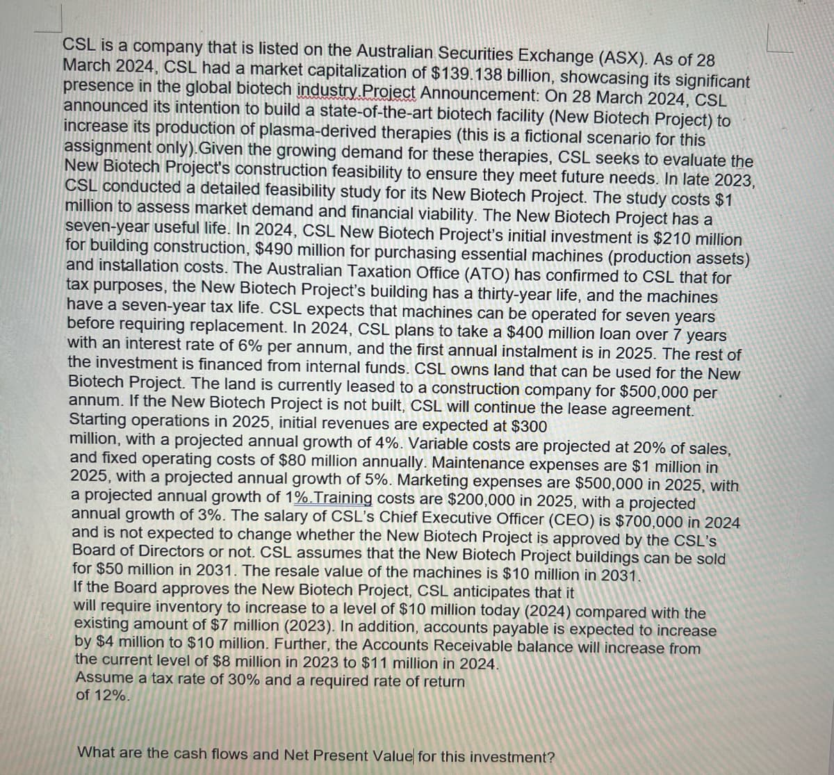 CSL is a company that is listed on the Australian Securities Exchange (ASX). As of 28
March 2024, CSL had a market capitalization of $139.138 billion, showcasing its significant
presence in the global biotech industry Project Announcement: On 28 March 2024, CSL
announced its intention to build a state-of-the-art biotech facility (New Biotech Project) to
increase its production of plasma-derived therapies (this is a fictional scenario for this
assignment only). Given the growing demand for these therapies, CSL seeks to evaluate the
New Biotech Project's construction feasibility to ensure they meet future needs. In late 2023,
CSL conducted a detailed feasibility study for its New Biotech Project. The study costs $1
million to assess market demand and financial viability. The New Biotech Project has a
seven-year useful life. In 2024, CSL New Biotech Project's initial investment is $210 million
for building construction, $490 million for purchasing essential machines (production assets)
and installation costs. The Australian Taxation Office (ATO) has confirmed to CSL that for
tax purposes, the New Biotech Project's building has a thirty-year life, and the machines
have a seven-year tax life. CSL expects that machines can be operated for seven years
before requiring replacement. In 2024, CSL plans to take a $400 million loan over 7 years
with an interest rate of 6% per annum, and the first annual instalment is in 2025. The rest of
the investment is financed from internal funds. CSL owns land that can be used for the New
Biotech Project. The land is currently leased to a construction company for $500,000 per
annum. If the New Biotech Project is not built, CSL will continue the lease agreement.
Starting operations in 2025, initial revenues are expected at $300
million, with a projected annual growth of 4%. Variable costs are projected at 20% of sales,
and fixed operating costs of $80 million annually. Maintenance expenses are $1 million in
2025, with a projected annual growth of 5%. Marketing expenses are $500,000 in 2025, with
a projected annual growth of 1%. Training costs are $200,000 in 2025, with a projected
annual growth of 3%. The salary of CSL's Chief Executive Officer (CEO) is $700,000 in 2024
and is not expected to change whether the New Biotech Project is approved by the CSL's
Board of Directors or not. CSL assumes that the New Biotech Project buildings can be sold
for $50 million in 2031. The resale value of the machines is $10 million in 2031.
If the Board approves the New Biotech Project, CSL anticipates that it
will require inventory to increase to a level of $10 million today (2024) compared with the
existing amount of $7 million (2023). In addition, accounts payable is expected to increase
by $4 million to $10 million. Further, the Accounts Receivable balance will increase from
the current level of $8 million in 2023 to $11 million in 2024.
Assume a tax rate of 30% and a required rate of return
of 12%.
What are the cash flows and Net Present Value for this investment?