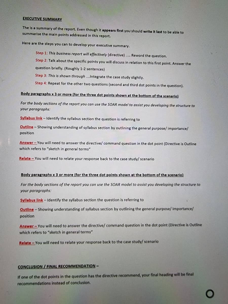 EXECUTIVE SUMMARY
The is a summary of the report. Even though it appears first you should write It last to be able to
summarise the main points addressed in this report.
Here are the steps you can to develop your executive summary.
Step 1: This business report will effectively (directive)... Reword the question.
Step 2: Talk about the specific points you will discuss in relation to this first point. Answer the
question briefly. (Roughly 1-2 sentences)
Step 3: This is shown through .Integrate the case study slightly.
Step 4: Repeat for the other two questions (second and third dot points in the question).
Body paragraphs x 3 or more (for the three dot polnts shown at the bottom of the scenarlo)
For the body sections of the report you can use the SOAR model to assist you developing the structure to
your paragraphs:
Syllabus link - Identify the syllabus section the question is referring to
Outline - Showing understanding of syllabus section by outlining the general purpose/ importancel
position
Answer - You will need to answer the directive/ command question in the dot point (Directive is Outline
which refers to "sketch in general terms"
Relate - You will need to relate your response back to the case study/ scenario
Body paragraphs x 3 or more (for the three dot polnts shown at the bottom of the scenario)
For the body sections of the report you can use the SOAR model to assist you developing the structure to
your paragraphs:
Syllabus link- Identify the syllabus section the question is referring to
Outline-Showing understanding of syllabus section by outlining the general purpose/ importance/
position
Answer-You will need to answer the directive/ command question in the dot point (Directive is Outline
which refers to "sketch in general terms"
Relate- You will need to relate your response back to the case study/ scenario
CONCLUSION / FINAL RECOMMENDATION -
If one of the dot points in the question has the directive recommend, your final heading will be final
recommendations instead of conclusion.
