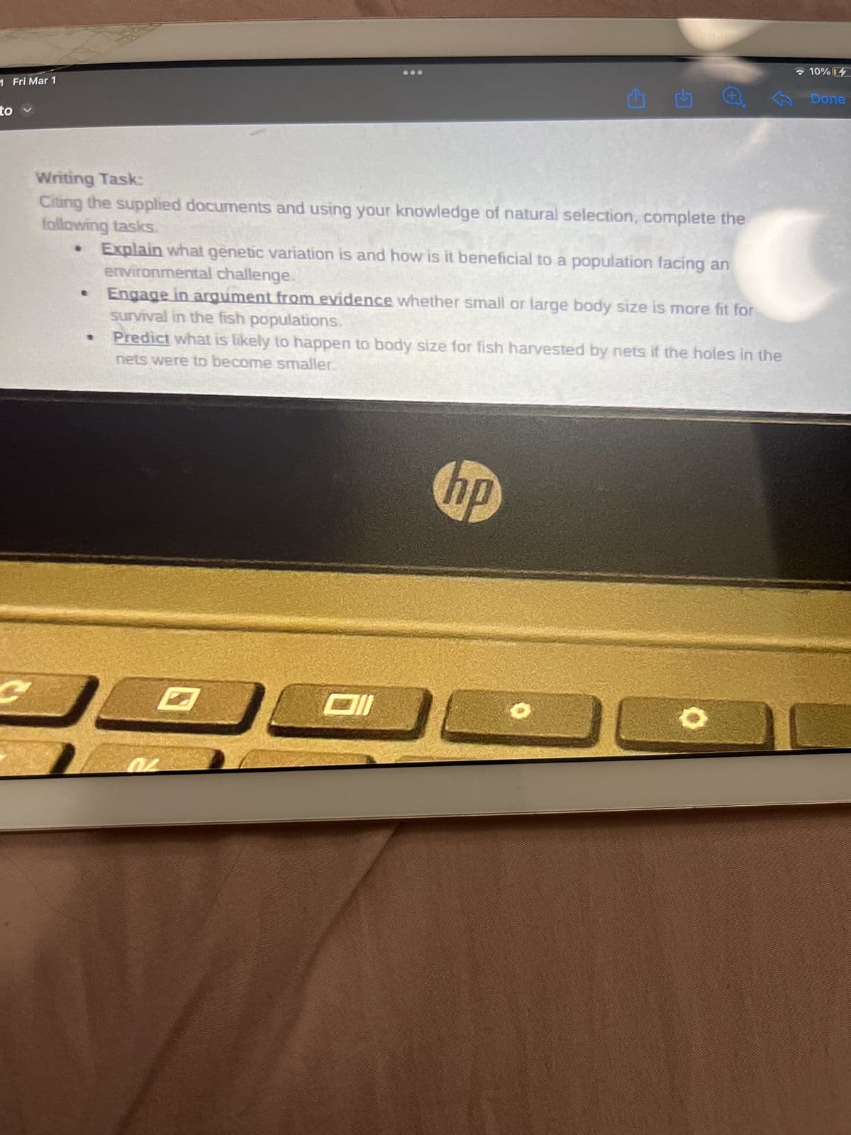 1 Fri Mar 1
to
C
1
hp
+
Writing Task:
Citing the supplied documents and using your knowledge of natural selection, complete the
following tasks.
Explain what genetic variation is and how is it beneficial to a population facing an
environmental challenge
Engage in argument from evidence whether small or large body size is more fit for
survival in the fish populations.
Predict what is likely to happen to body size for fish harvested by nets if the holes in the
nets were to become smaller
10%
Done