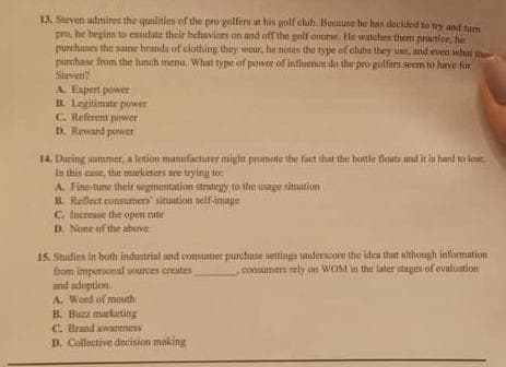 13. Steven admires the qualities of the pro golfers at his golf club. Because he has decided to try and turn
pro, he begins to emulate their behaviors on and off the golf course. He watches them practice, he
purchases the same brands of clothing they wear, he notes the type of clubs they use, and even what the
purchase from the lunch menu. What type of power of influence do the pro golfers seem to have for
Steven?
A. Expert power
B. Legitimate power
C. Referent power
D. Reward power
14. During summer, a lotion manufacturer might promote the fact that the bottle floats and it is hard to lose
In this case, the marketers are trying to
A. Fine-tune their segmentation strategy to the usage situation
B. Reflect consumers' situation self-image
C. Increase the open rute
D. None of the above
15. Studies in both industrial and consumer purchase settings underscore the idea that although information
from impersonal sources creates
consumers rely on WOM in the later stages of evaluation i
and adoption
A Word of mouth
B. Buzz marketing
C. Brand awareness
D. Collective decision making