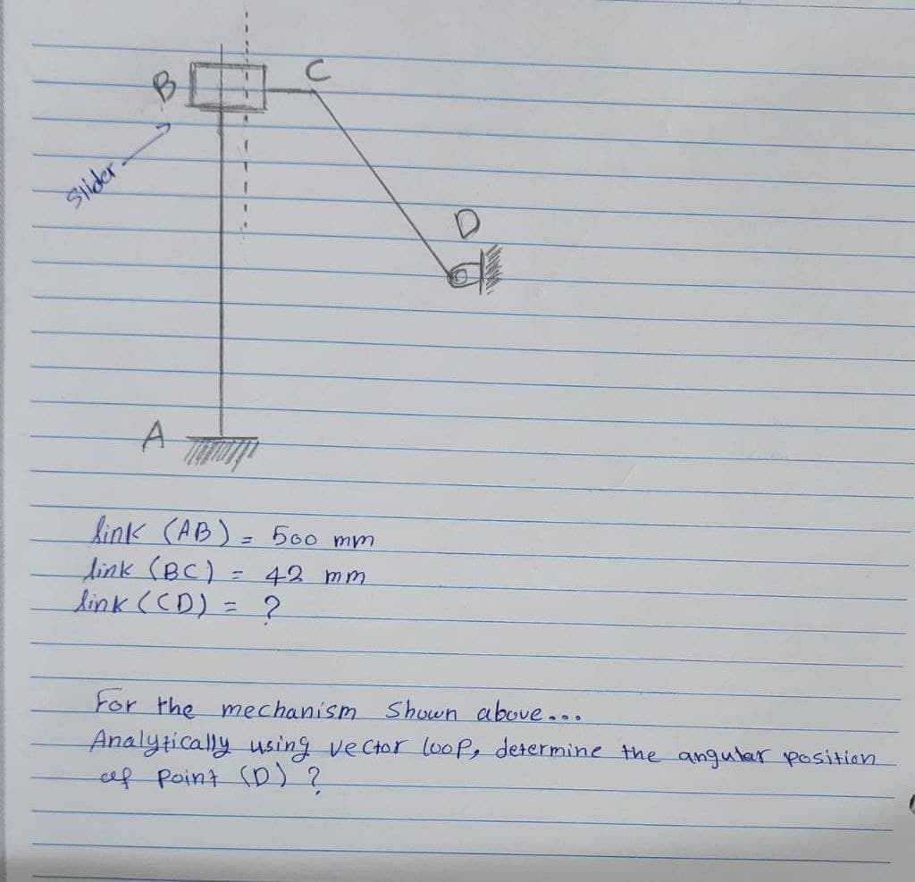 Slider
C
D
d
A
link (AB) = 500 mm
link (BC)
T
42 mm
link (CD)
=
2
For the mechanism Shown above...
Analytically using vector loop, determine the angular position.
af point (D) ?