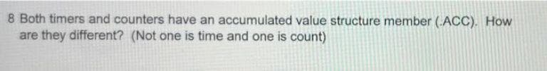 8 Both timers and counters have an accumulated value structure member (.ACC). How
are they different? (Not one is time and one is count)
