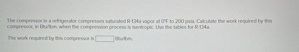 The compressor in a refrigerator compresses saturated R-134a vapor at 0°F to 200 psia. Calculate the work required by this
compressor, in Btu/lbm, when the compression process is isentropic. Use the tables for R-134a.
The work required by this compressor is
Btu/lbm.