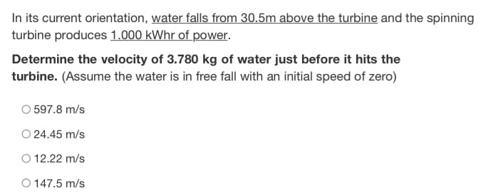 In its current orientation, water falls from 30.5m above the turbine and the spinning
turbine produces 1.000 kWhr of power.
Determine the velocity of 3.780 kg of water just before it hits the
turbine. (Assume the water is in free fall with an initial speed of zero)
O 597.8 m/s
O 24.45 m/s
O 12.22 m/s
O 147.5 m/s