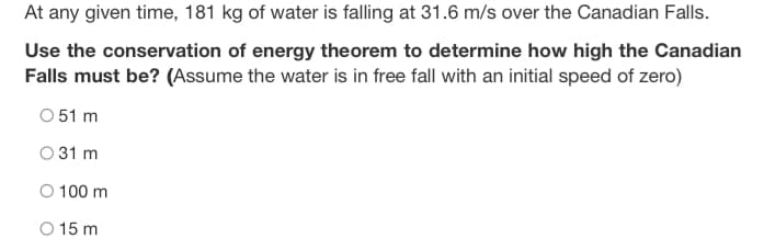 At any given time, 181 kg of water is falling at 31.6 m/s over the Canadian Falls.
Use the conservation of energy theorem to determine how high the Canadian
Falls must be? (Assume the water is in free fall with an initial speed of zero)
O 51 m
031 m
O 100 m
O 15 m