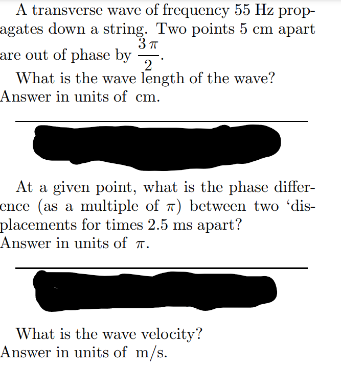 A transverse wave of frequency 55 Hz prop-
agates down a string. Two points 5 cm apart
3 T
are out of phase by 2
What is the wave length of the wave?
Answer in units of cm.
At a given point, what is the phase differ-
ence (as a multiple of 7) between two 'dis-
placements for times 2.5 ms apart?
Answer in units of T.
What is the wave velocity?
Answer in units of m/s.