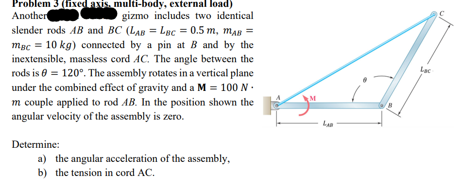 Problem 3 (fixed axis, multi-body, external load)
Another
gizmo includes two identical
slender rods AB and BC (LAB = LBC = 0.5 m, mAB =
MBC = 10 kg) connected by a pin at B and by the
inextensible, massless cord AC. The angle between the
rods is = 120°. The assembly rotates in a vertical plane
under the combined effect of gravity and a M = 100 N.
m couple applied to rod AB. In the position shown the
angular velocity of the assembly is zero.
Determine:
a) the angular acceleration of the assembly,
b) the tension in cord AC.
M
LAB
B
LBC