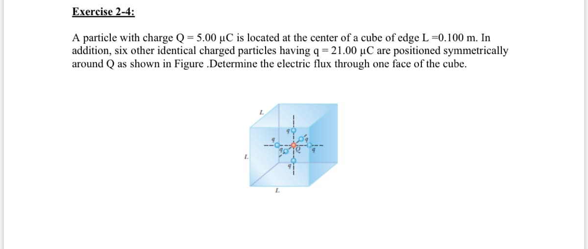 Exercise 2-4:
A particle with charge Q = 5.00 µC is located at the center of a cube of edge L =0.100 m. In
addition, six other identical charged particles having q=21.00 µC are positioned symmetrically
around Q as shown in Figure .Determine the electric flux through one face of the cube.
L.
