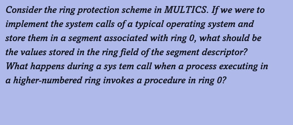 Consider the ring protection scheme in MULTICS. If we were to
implement the system calls of a typical operating system and
store them in a segment associated with ring 0, what should be
the values stored in the ring field of the segment descriptor?
What happens during a sys tem call when a process executing in
a higher-numbered ring invokes a procedure in ring 0?