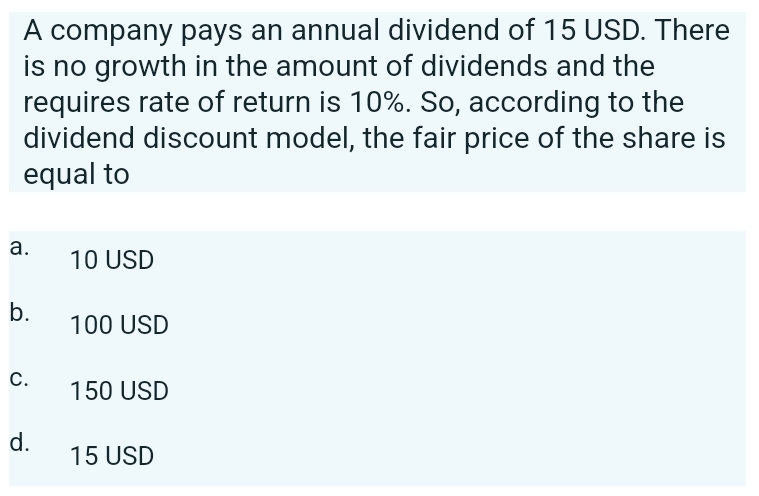 A company pays an annual dividend of 15 USD. There
is no growth in the amount of dividends and the
requires rate of return is 10%. So, according to the
dividend discount model, the fair price of the share is
equal to
a.
b.
C.
d.
10 USD
100 USD
150 USD
15 USD
