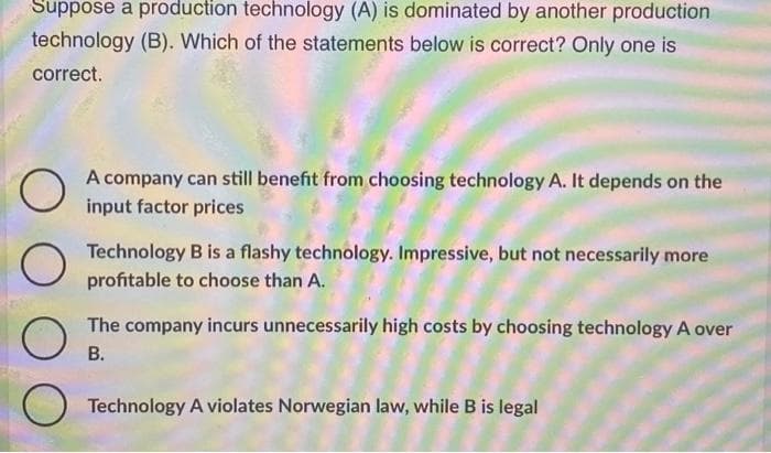 Suppose a production technology (A) is dominated by another production
technology (B). Which of the statements below is correct? Only one is
correct.
O
O
O
A company can still benefit from choosing technology A. It depends on the
input factor prices
Technology B is a flashy technology. Impressive, but not necessarily more
profitable to choose than A.
The company incurs unnecessarily high costs by choosing technology A over
B.
Technology A violates Norwegian law, while B is legal