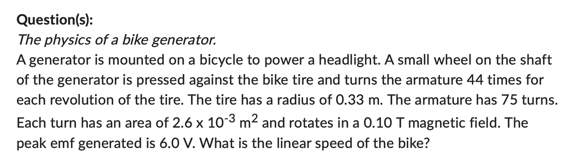 Question(s):
The physics of a bike generator.
A generator is mounted on a bicycle to power a headlight. A small wheel on the shaft
of the generator is pressed against the bike tire and turns the armature 44 times for
each revolution of the tire. The tire has a radius of 0.33 m. The armature has 75 turns.
Each turn has an area of 2.6 x 10-3 m² and rotates in a 0.10 T magnetic field. The
peak emf generated is 6.0 V. What is the linear speed of the bike?