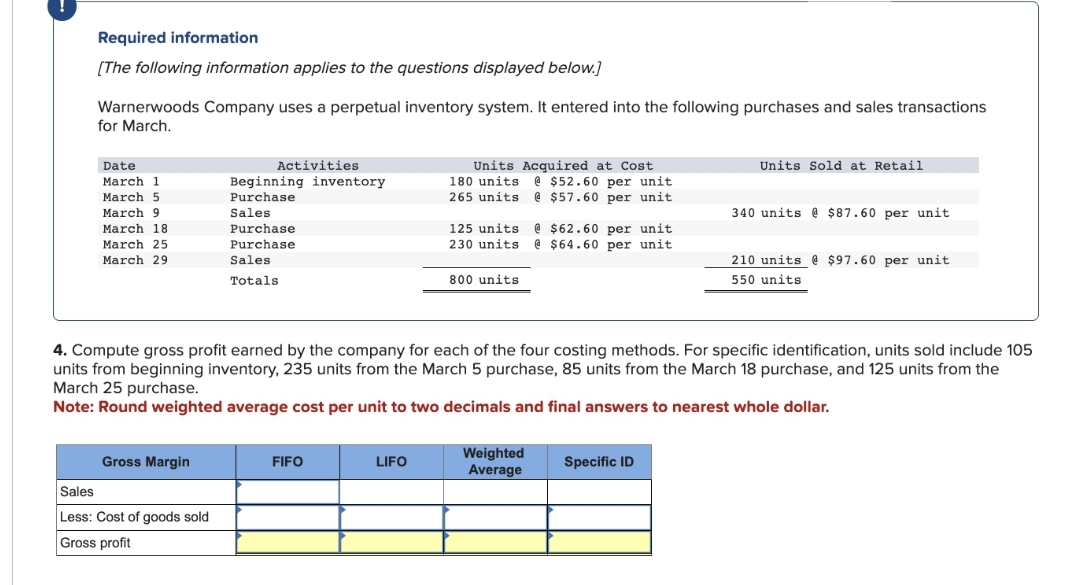 Required information
[The following information applies to the questions displayed below.]
Warnerwoods Company uses a perpetual inventory system. It entered into the following purchases and sales transactions
for March.
Date
March 1
March 5
March 9
March 18
March 25
March 29
Gross Margin
Activities
Sales
Less: Cost of goods sold
Gross profit
Beginning inventory
Purchase
Sales
Purchase
Purchase
Sales
Totals
FIFO
Units Acquired at Cost
180 units@ $52.60 per unit
265 units @ $57.60 per unit
LIFO
125 units @
230 units @
800 units
4. Compute gross profit earned by the company for each of the four costing methods. For specific identification, units sold include 105
units from beginning inventory, 235 units from the March 5 purchase, 85 units from the March 18 purchase, and 125 units from the
March 25 purchase.
Note: Round weighted average cost per unit to two decimals and final answers to nearest whole dollar.
$62.60 per unit
$64.60 per unit
Weighted
Average
Units Sold at Retail
Specific ID
340 units @ $87.60 per unit
210 units @ $97.60 per unit
550 units