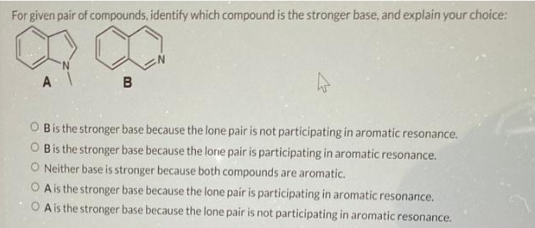 For given pair of compounds, identify which compound is the stronger base, and explain your choice:
B
OB is the stronger base because the lone pair is not participating in aromatic resonance.
OB is the stronger base because the lone pair is participating in aromatic resonance.
O Neither base is stronger because both compounds are aromatic.
O A is the stronger base because the lone pair is participating in aromatic resonance.
OA is the stronger base because the lone pair is not participating in aromatic resonance.