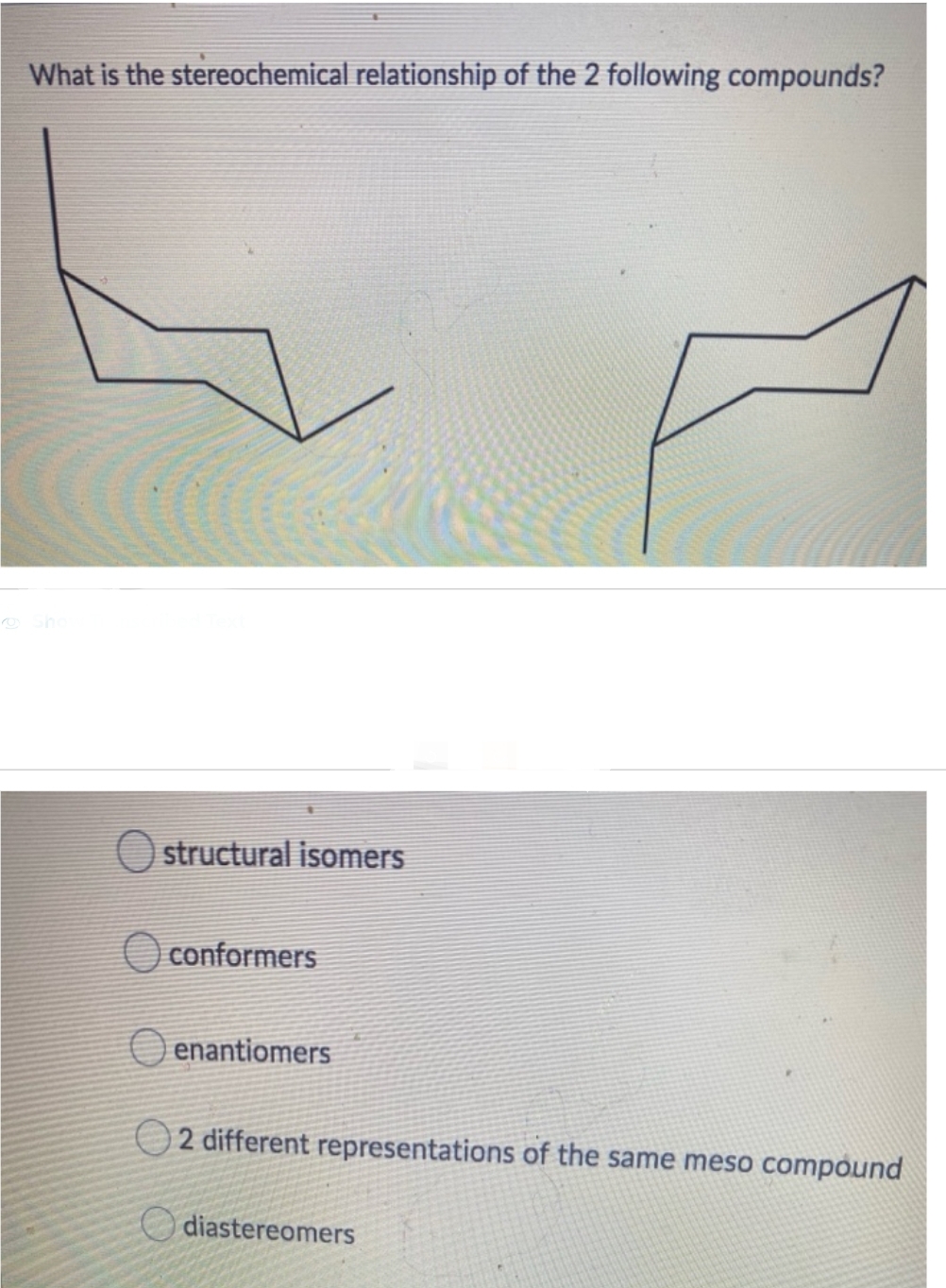 What is the stereochemical relationship of the 2 following compounds?
O structural isomers
conformers
enantiomers
2 different representations of the same meso compound
diastereomers