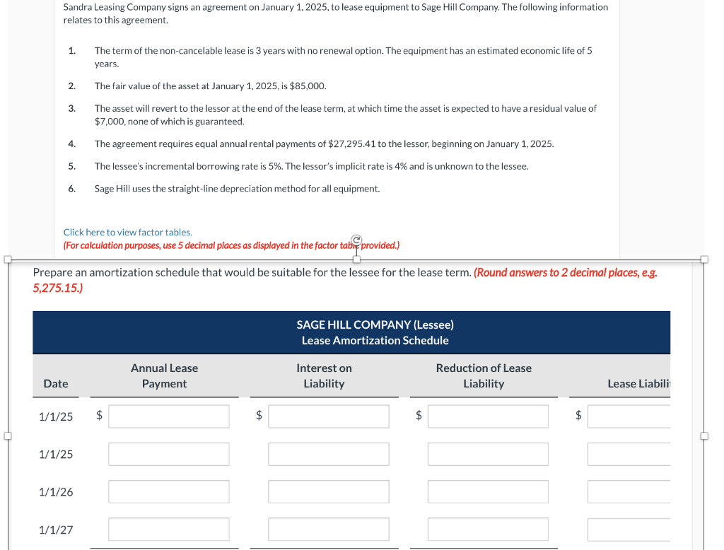 Sandra Leasing Company signs an agreement on January 1, 2025, to lease equipment to Sage Hill Company. The following information
relates to this agreement.
1.
2.
3.
4.
5.
6.
Click here to view factor tables.
(For calculation purposes, use 5 decimal places as displayed in the factor tabe provided.)
Date
Prepare an amortization schedule that would be suitable for the lessee for the lease term. (Round answers to 2 decimal places, e.g.
5,275.15.)
The term of the non-cancelable lease is 3 years with no renewal option. The equipment has an estimated economic life of 5
years.
The fair value of the asset at January 1, 2025, is $85,000.
The asset will revert to the lessor at the end of the lease term, at which time the asset is expected to have a residual value of
$7,000, none of which is guaranteed.
1/1/25
The agreement requires equal annual rental payments of $27,295.41 to the lessor, beginning on January 1, 2025.
The lessee's incremental borrowing rate is 5%. The lessor's implicit rate is 4% and is unknown to the lessee.
Sage Hill uses the straight-line depreciation method for equipment.
1/1/25 $
1/1/26
1/1/27
Annual Lease
Payment
$
SAGE HILL COMPANY (Lessee)
Lease Amortization Schedule
Interest on
Liability
$
Reduction of Lease
Liability
$
Lease Liabili