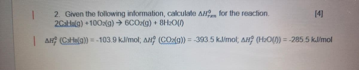 [4]
rxn
2. Given the following information, calculate AH for the reaction.
2C3Hs(g) +1002(g) → 6CO2(g) + 8H₂O(1)
| AH¦ (C³H8(g)) = -103.9 kJ/mol; AH; (CO2(g)) = -393.5 kJ/mol, AH; (H₂O(1) = -285.5 kJ/mol