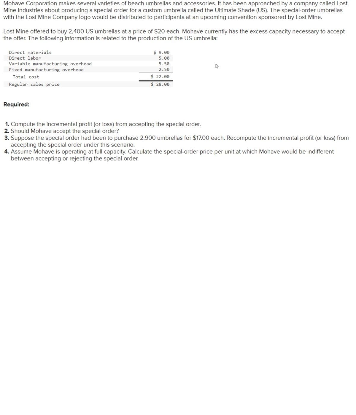 Mohave Corporation makes several varieties of beach umbrellas and accessories. It has been approached by a company called Lost
Mine Industries about producing a special order for a custom umbrella called the Ultimate Shade (US). The special-order umbrellas
with the Lost Mine Company logo would be distributed to participants at an upcoming convention sponsored by Lost Mine.
Lost Mine offered to buy 2,400 US umbrellas at a price of $20 each. Mohave currently has the excess capacity necessary to accept
the offer. The following information is related to the production of the US umbrella:
Direct materials
Direct labor
Variable manufacturing overhead
Fixed manufacturing overhead
Total cost
Regular sales price
Required:
$9.00
5.00
5.50
2.50
$ 22.00
$28.00
1. Compute the incremental profit (or loss) from accepting the special order.
2. Should Mohave accept the special order?
3. Suppose the special order had been to purchase 2,900 umbrellas for $17.00 each. Recompute the incremental profit (or loss) from
accepting the special order under this scenario.
4. Assume Mohave is operating at full capacity. Calculate the special-order price per unit at which Mohave would be indifferent
between accepting or rejecting the special order.